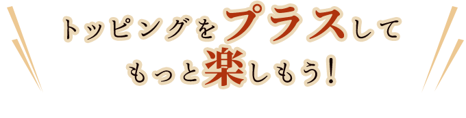 トッピングをプラスしてもっと楽しもう！