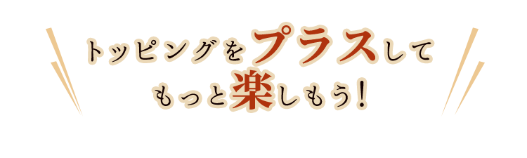 トッピングをプラスしてもっと楽しもう！